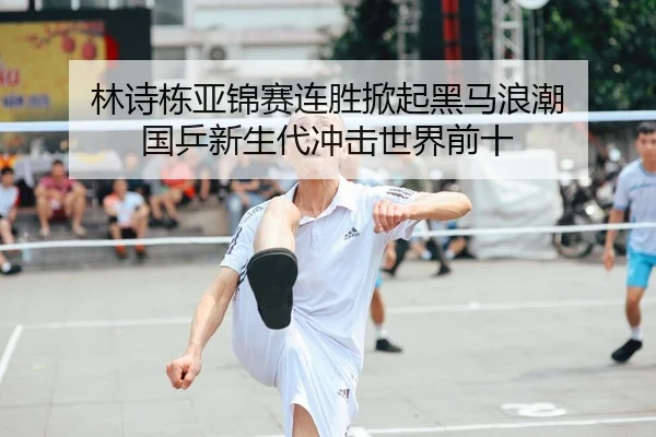 林诗栋亚锦赛连胜掀起黑马浪潮 国乒新生代冲击世界前十